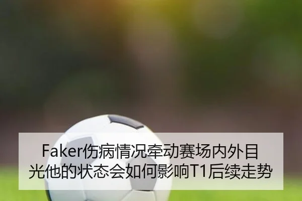 Faker伤病情况牵动赛场内外目光他的状态会如何影响T1后续走势