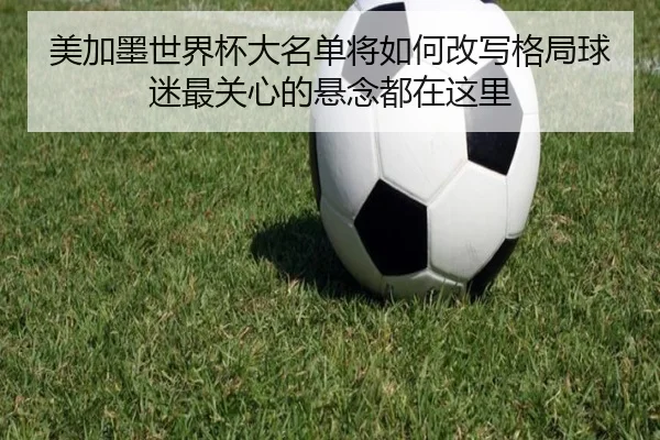 美加墨世界杯大名单将如何改写格局球迷最关心的悬念都在这里