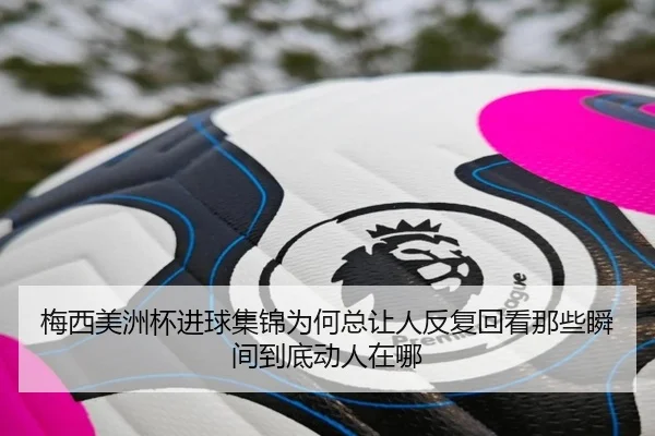 梅西美洲杯进球集锦为何总让人反复回看那些瞬间到底动人在哪